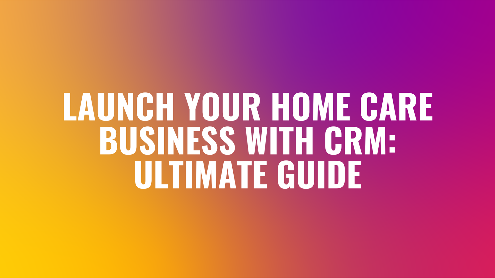 Launch Your Home Care Business with CRM: Ultimate Guide