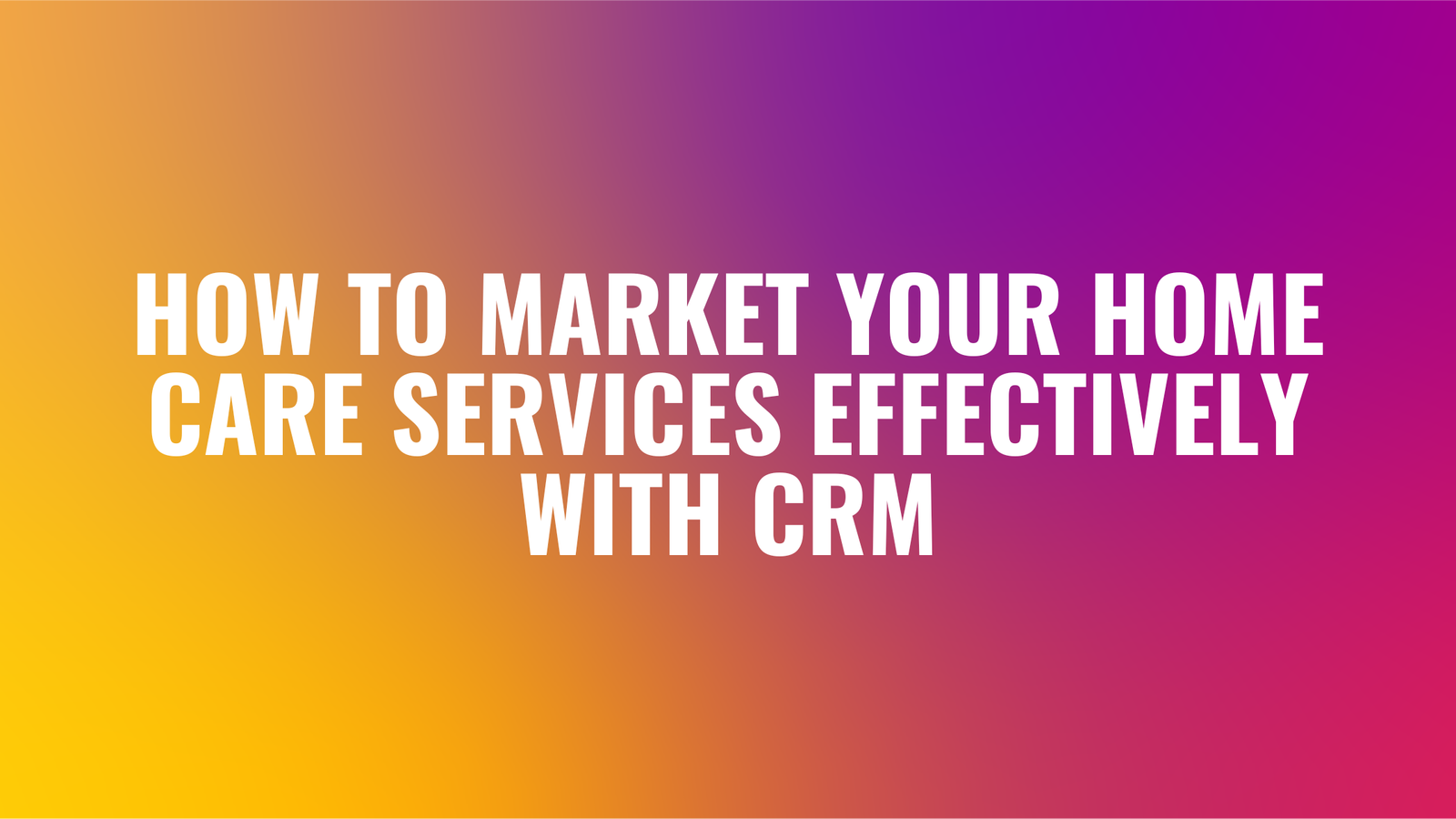How to Market Your Home Care Services Effectively with CRM